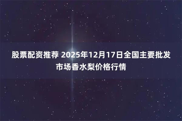 股票配资推荐 2025年12月17日全国主要批发市场香水梨价格行情