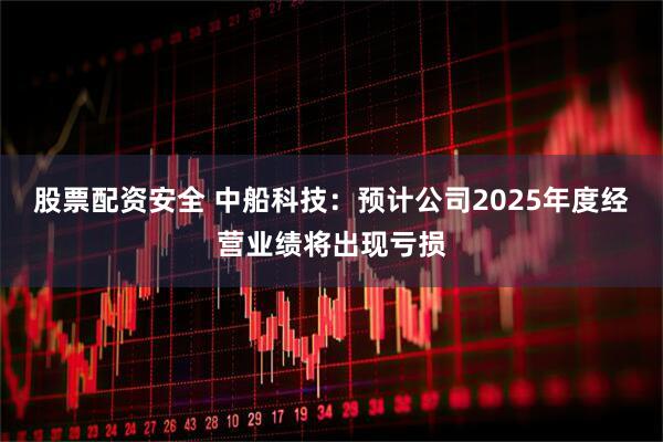 股票配资安全 中船科技:预计公司2025年度经营业绩将出现亏损