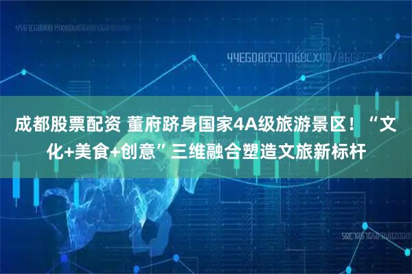 成都股票配资 董府跻身国家4A级旅游景区！“文化+美食+创意”三维融合塑造文旅新标杆