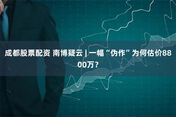 成都股票配资 南博疑云 | 一幅“伪作”为何估价8800万？