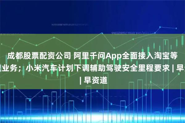 成都股票配资公司 阿里千问App全面接入淘宝等阿里业务；小米汽车计划下调辅助驾驶安全里程要求 | 早资道
