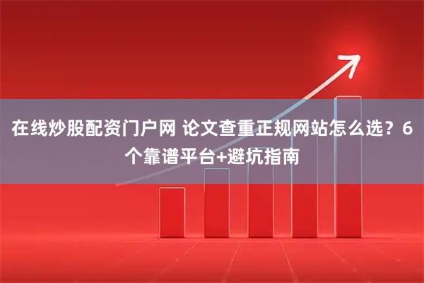在线炒股配资门户网 论文查重正规网站怎么选？6个靠谱平台+避坑指南