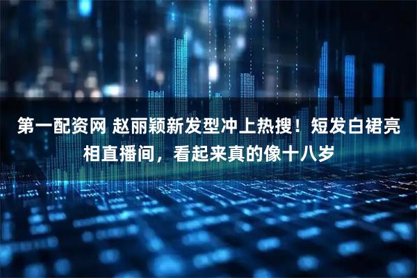 第一配资网 赵丽颖新发型冲上热搜!短发白裙亮相直播间,看起来真的像十八岁