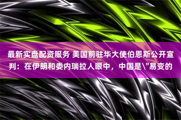 最新实盘配资服务 美国前驻华大使伯恩斯公开宣判：在伊朗和委内瑞拉人眼中，中国是＂易变的