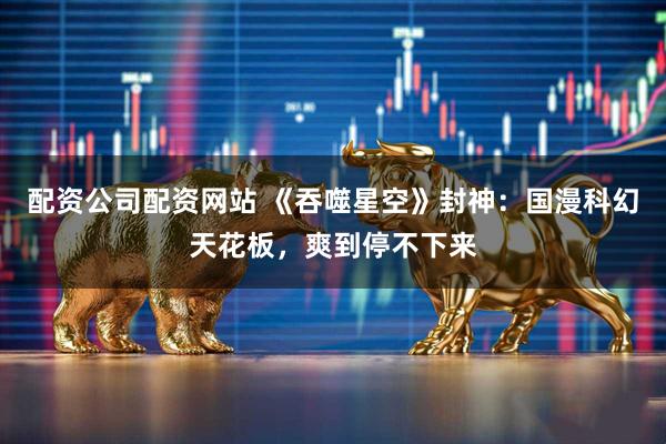 配资公司配资网站 《吞噬星空》封神：国漫科幻天花板，爽到停不下来