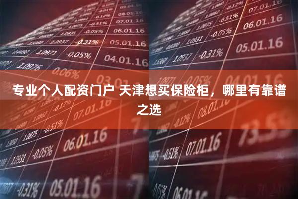 专业个人配资门户 天津想买保险柜，哪里有靠谱之选