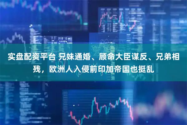 实盘配资平台 兄妹通婚、顾命大臣谋反、兄弟相残，欧洲人入侵前印加帝国也挺乱