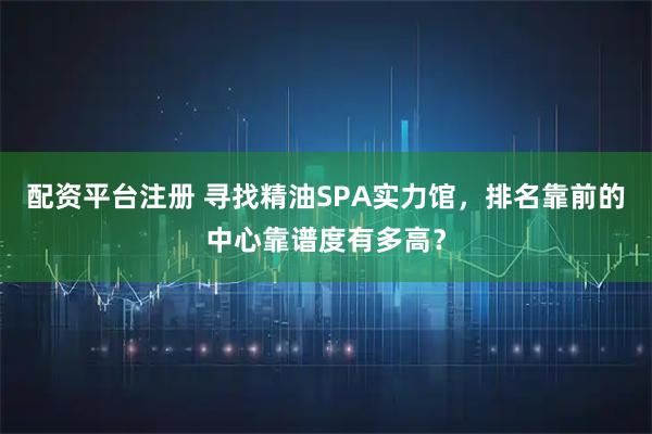 配资平台注册 寻找精油SPA实力馆，排名靠前的中心靠谱度有多高？