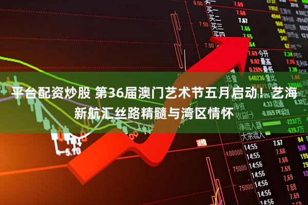 平台配资炒股 第36届澳门艺术节五月启动！艺海新航汇丝路精髓与湾区情怀
