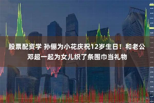 股票配资学 孙俪为小花庆祝12岁生日！和老公邓超一起为女儿织了条围巾当礼物