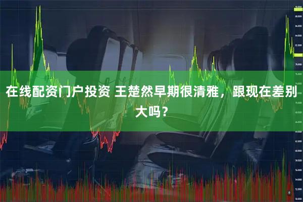在线配资门户投资 王楚然早期很清雅，跟现在差别大吗？