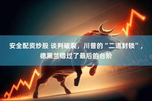 安全配资炒股 谈判破裂，川普的“二道封锁”，德黑兰错过了最后的台阶