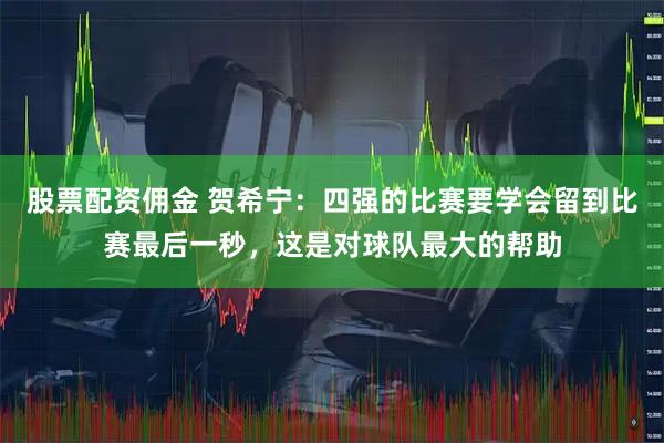 股票配资佣金 贺希宁：四强的比赛要学会留到比赛最后一秒，这是对球队最大的帮助